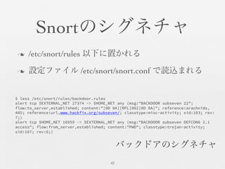 Snortのシグネチャ	

n  /etc/snort/rules 以下に置かれる	

n  設定ファイル /etc/snort/snort.conf で読込まれる	

42	

$ less /etc/snort/rules/backdoor.rules
alert tcp $EXTERNAL_NET 27374 -> $HOME_NET any (msg:"BACKDOOR subseven 22";
flow:to_server,established; content:"|0D 0A|[RPL]002|0D 0A|"; reference:arachnids,
485; reference:url,www.hackfix.org/subseven/; classtype:misc-activity; sid:103; rev:
7;)
alert tcp $HOME_NET 16959 -> $EXTERNAL_NET any (msg:"BACKDOOR subseven DEFCON8 2.1
access"; flow:from_server,established; content:"PWD"; classtype:trojan-activity;
sid:107; rev:6;)
バックドアのシグネチャ	

 