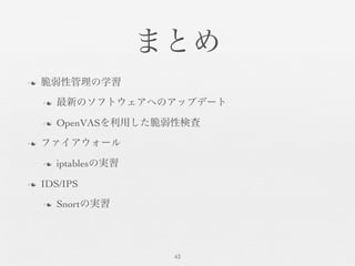 まとめ	

n  脆弱性管理の学習	

n  最新のソフトウェアへのアップデート	

n  OpenVASを利用した脆弱性検査	

n  ファイアウォール	

n  iptablesの実習	

n  IDS/IPS	

n  Snortの実習	

43	

 