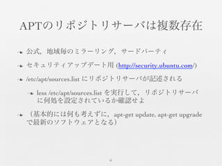 APTのリポジトリサーバは複数存在	

n  公式，地域毎のミラーリング，サードパーティ	

n  セキュリティアップデート用 (http://security.ubuntu.com/)	

n  /etc/apt/sources.list にリポジトリサーバが記述される	

n  less /etc/apt/sources.list を実行して，リポジトリサーバ
に何処を設定されているか確認せよ	

n  （基本的には何も考えずに，apt-get update, apt-get upgrade
で最新のソフトウェアとなる）	

6	

 