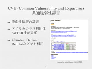 CVE (Common Vulnerability and Exposures)	

共通脆弱性辞書	

8	

n  脆弱性情報の辞書	

n  アメリカの非営利団体
MITER社が提案	

n  Ubuntu，Debian，
RedHatなどでも利用	

Ubuntu Security NoticesのCVE情報	

 