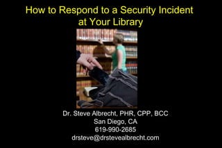 How to Respond to a Security Incident
at Your Library
Dr. Steve Albrecht, PHR, CPP, BCC
San Diego, CA
619-990-2685
drsteve@drstevealbrecht.com
 