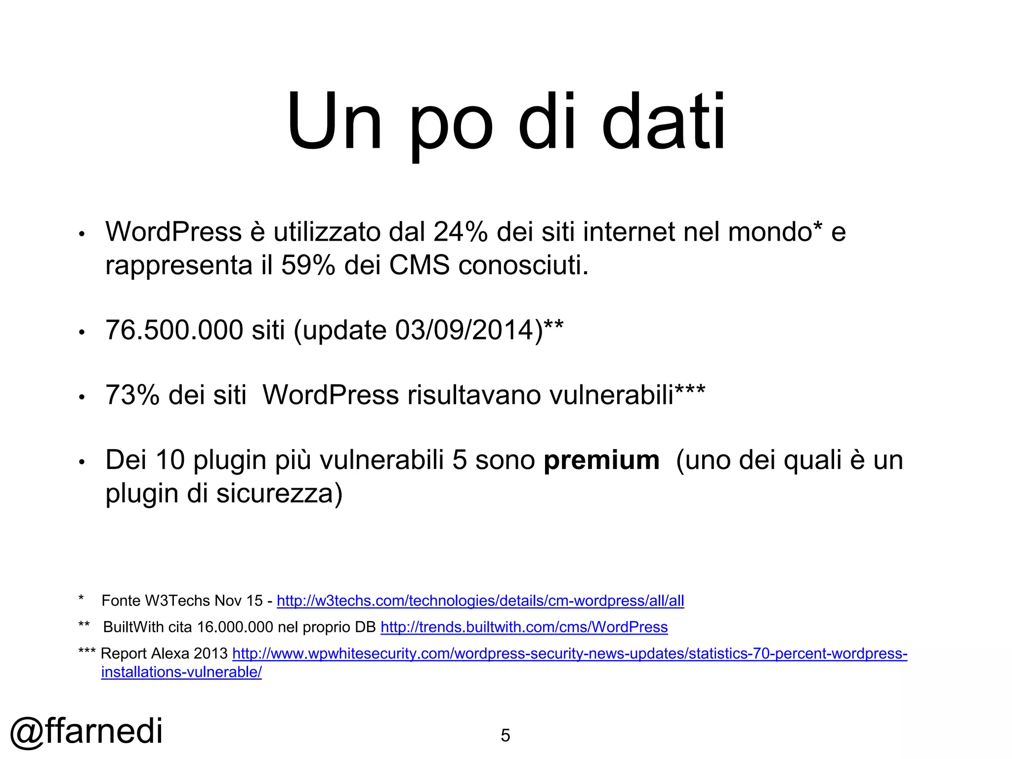 @ffarnedi
Un po di dati
• WordPress è utilizzato dal 24% dei siti internet nel mondo* e
rappresenta il 59% dei CMS conosciuti.
• 76.500.000 siti (update 03/09/2014)**
• 73% dei siti WordPress risultavano vulnerabili***
• Dei 10 plugin più vulnerabili 5 sono premium (uno dei quali è un
plugin di sicurezza)
* Fonte W3Techs Nov 15 - http://w3techs.com/technologies/details/cm-wordpress/all/all
** BuiltWith cita 16.000.000 nel proprio DB http://trends.builtwith.com/cms/WordPress
*** Report Alexa 2013 http://www.wpwhitesecurity.com/wordpress-security-news-updates/statistics-70-percent-wordpress-
installations-vulnerable/
5
 