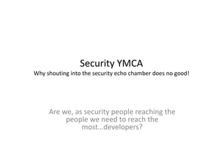 Security YMCA
Why shouting into the security echo chamber does no good!




     Are we, as security people reaching the
          people we need to reach the
               most…developers?
 