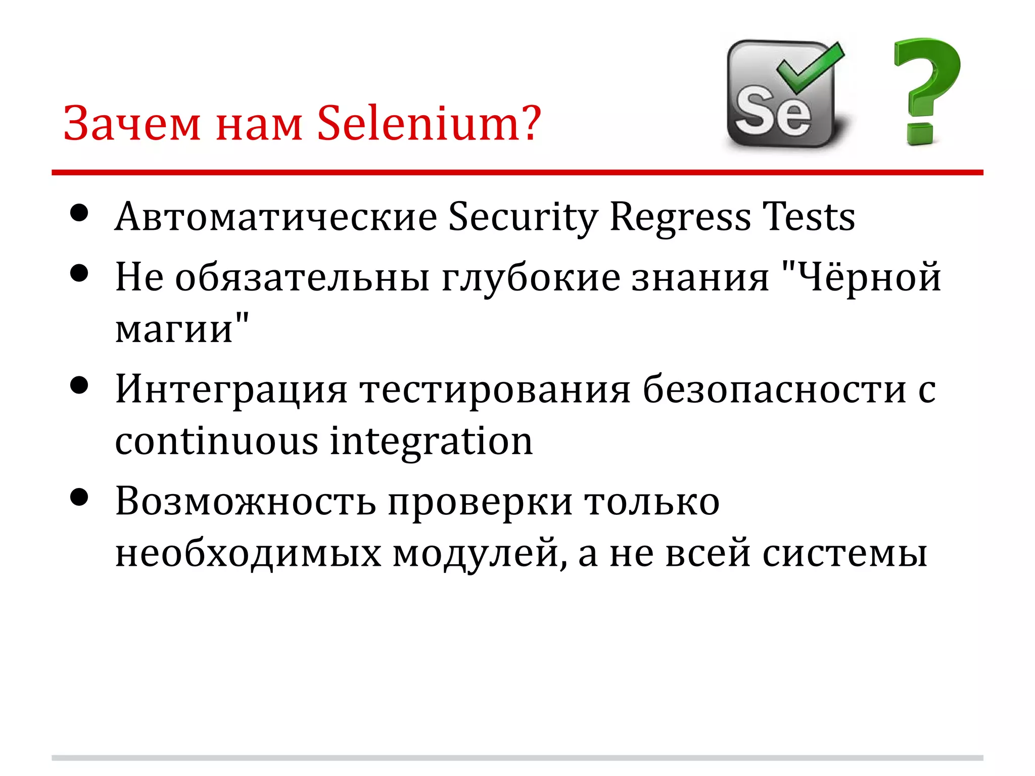 Зачем нам Selenium? • Автоматические Security Regress Tests • Не обязательны глубокие знания "Чёрной магии" • Интеграция тестирования безопасности с continuous integration • Возможность проверки только необходимых модулей, а не всей системы 