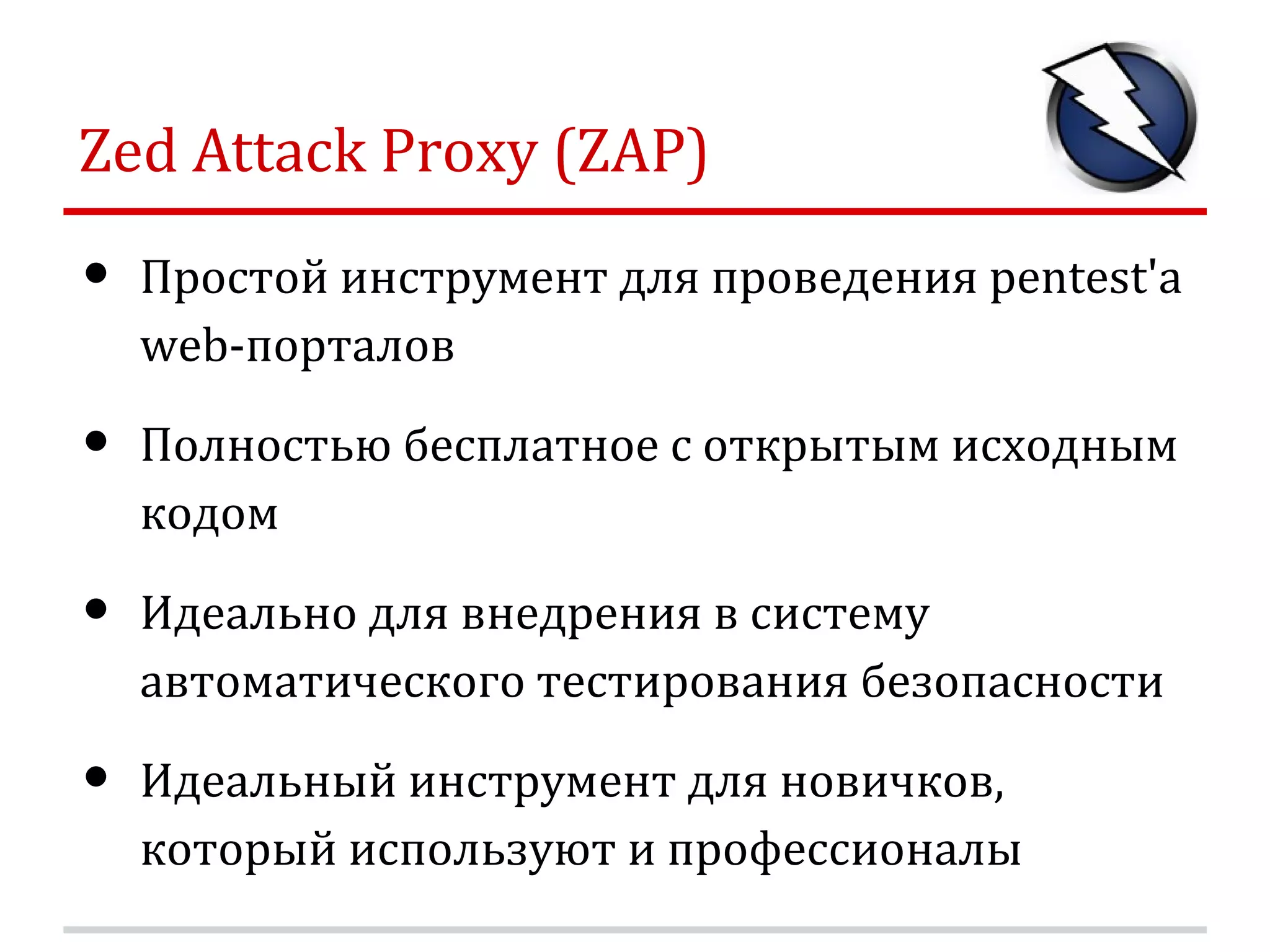 Zed Attack Proxy (ZAP) • Простой инструмент для проведения pentest'а web-порталов • Полностью бесплатное c открытым исходным кодом • Идеально для внедрения в систему автоматического тестирования безопасности • Идеальный инструмент для новичков, который используют и профессионалы 