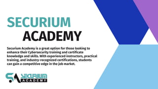 SECURIUM
ACADEMY
Securium Academy is a great option for those looking to
enhance their Cybersecurity training and certificate
knowledge and skills. With experienced instructors, practical
training, and industry-recognized certifications, students
can gain a competitive edge in the job market.
 