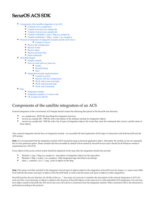 SecurOS ACS SDK
Components of the satellite integration of an ACS
Contents of acs_sample.json
Content of securos.acs_sample.dbi
Content of securos.acs_sample.ddi
Content of Modules / map / Map.acs_sample.ini
Content of Modules / Map / scripts / acs_sample.js
Protocol of interaction of integration module and the ACS server
Connect to server
Receive the configuration
Receive events
Receive states
Receive personal data
Send commands
ACS SDK Sample
Sample contents
How to work with acs_tester.exe
Install
SecurOS Setup
Start
Integration module implementation
Connect to server
Interact with the configuration
Work with events and states
Work with personal data
Work with commands
Files
Integration sample
Integration sample C++ source code
C# wrapper for iidk.dll
Components of the satellite integration of an ACS
External integration of the conventional ACS Sample should contain the following files placed in the SecurOS root directory:
acs_sample.json - JSON file describing the integration structure.
securos.acs_sample.dbi - DBI-file with a description of the database markup for integration objects.
securos.acs_sample.ddi - DDI file with a list of types of integration objects, the events they send, the commands they receive, and the states of
these objects.
Also, external integration should have an integration module - an executable file that implements all the logics of interaction with both SecurOS and the
ACS system.
Note. It is recommended that the integration module will be launched using an External application object. Alternately the module can be run separately
but it is less preferred option. Please consider that the executable by default will be started by SecurOS service and it should fit all Windows session 0
requirements (ex. NO GUI).
If any objects of the access control system should be displayed on the map, then the integration should also provide:
Modules / map / Map.acs_sample.ini - description of integration objects for the map editor.
Modules / Map / scripts / acs_sample.js - Map integration logic described in JavaScript.
skins / _common / acs / *. png - icons of objects on the Map.
Note. The names of all files included in the integration and all types of objects related to the integration of SecurOS must be unique. I.e. names must differ
from both the file names and types of objects of the SecurOS itself, as well as the file names and types of objects of other integrations.
SecurOS searches the root directory for all files of the acs _ *. Json type, for everyone it considers this description of the external integration of ACS. For
each such file, a new hierarchy of objects is added to the structure of SecurOS objects on the same level as with embedded ACS integrations. For each top-
level object created in SecurOS, the ACS server (acs.exe) will wait for a connection from the integration module. When connected with it, the interaction is
performed according to the protocol.
 