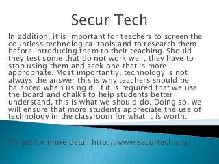 In addition, it is important for teachers to screen the
countless technological tools and to research them
before introducing them to their teaching. Should
they test some that do not work well, they have to
stop using them and seek one that is more
appropriate. Most importantly, technology is not
always the answer this is why teachers should be
balanced when using it. If it is required that we use
the board and chalks to help students better
understand, this is what we should do. Doing so, we
will ensure that more students appreciate the use of
technology in the classroom for what it is worth.
To get for more detail http://www.securtech.org/
 