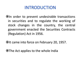 INTRODUCTION
In order to prevent undesirable transactions
 in securities and to regulate the working of
 stock changes in the country, the central
 government enacted the Securities Contracts
 (Regulation) Act in 1956.

It came into force on February 20, 1957.

The Act applies to the whole India
 