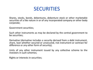SECURITIES
Shares, stocks, bonds, debentures, debenture stock or other marketable
securities of a like nature in or of any incorporated company or other body
corporate;
Government securities;
Such other instruments as may be declared by the central government to
be securities;
Derivative (derivative includes a security derived from a debt instrument,
share, loan whether secured or unsecured, risk instrument or contract for
difference or any other form of security);
Units of any other instrument issued by any collective scheme to the
investors in such schemes;
Rights or interests in securities;
 