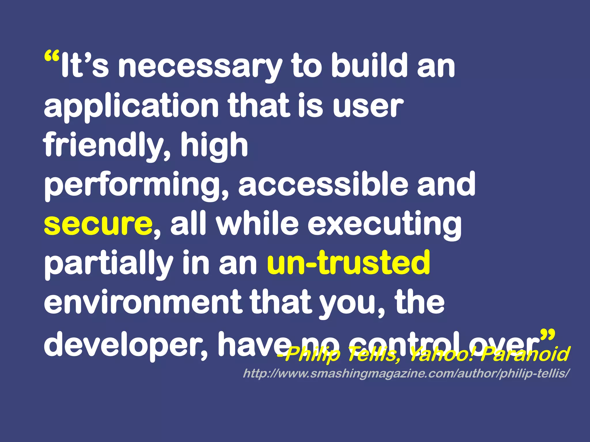 “It’s necessary to build an application that is user friendly, high performing, accessible and secure, all while executing partially in an un-trusted environment that you, the developer, have no control over”Philip Tellis, Yahoo! Paranoidhttp://www.smashingmagazine.com/author/philip-tellis/ 