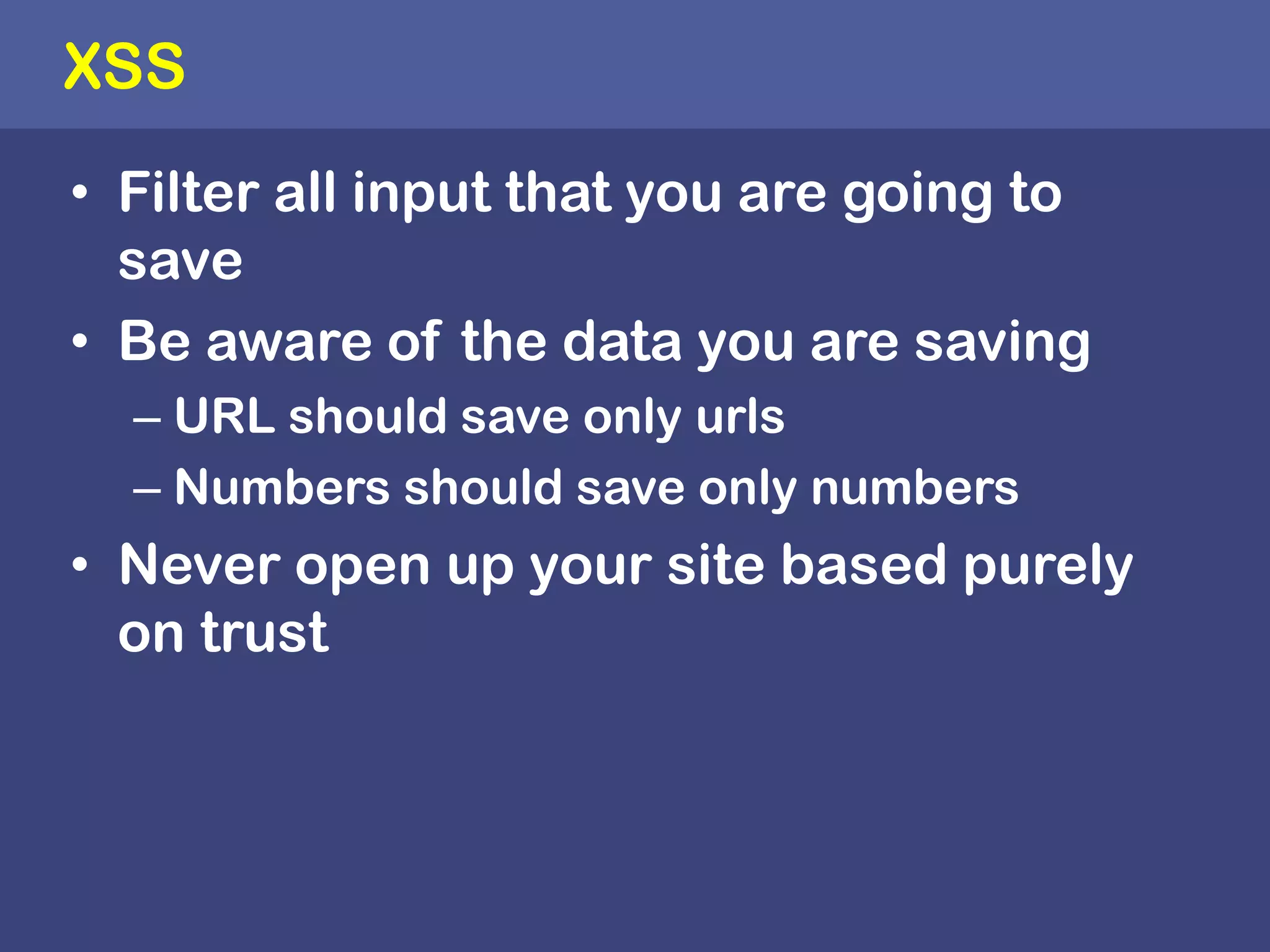 XSSFilter all input that you are going to save Be aware of the data you are saving URL should save only urlsNumbers should save only numbers Never open up your site based purely on trust