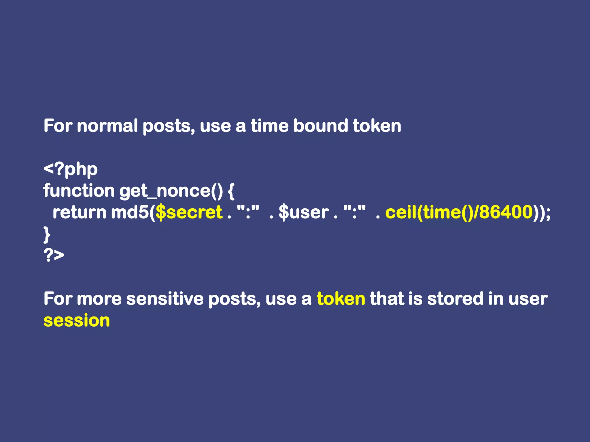 For normal posts, use a time bound token <?phpfunction get_nonce() {  return md5($secret . ":"  . $user . ":"  . ceil(time()/86400));}?>For more sensitive posts, use a token that is stored in user session 