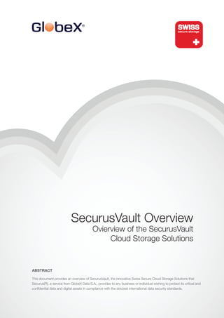 SecurusVault Overview
                                          Ovierview of the SecurusVault
                                               Cloud Storage Solutions


ABSTRACT

This document provides an overview of SecurusVault, the innovative Swiss Secure Cloud Storage Solutions that
Securus(R), a service from GlobeX Data S.A., provides to any business or individual wishing to protect its critical and
confidential data and digital assets in compliance with the strictest international data security standards.
 