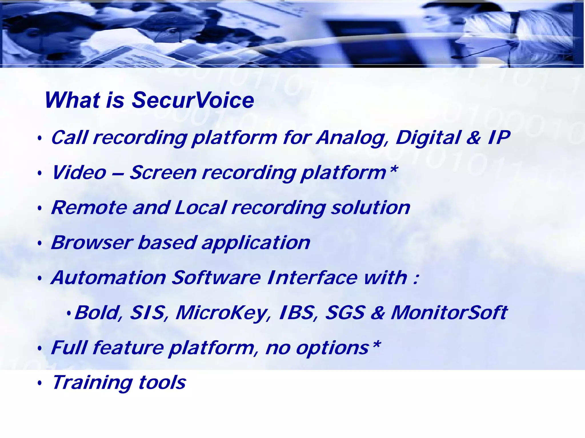 What is SecurVoice
• Call recording platform for Analog, Digital & IP
• Video – Screen recording platform*
• Remote and Local recording solution
• Browser based application
• Automation Software Interface with :
   •Bold, SIS, MicroKey, IBS, SGS & MonitorSoft
• Full feature platform, no options*
• Training tools
 