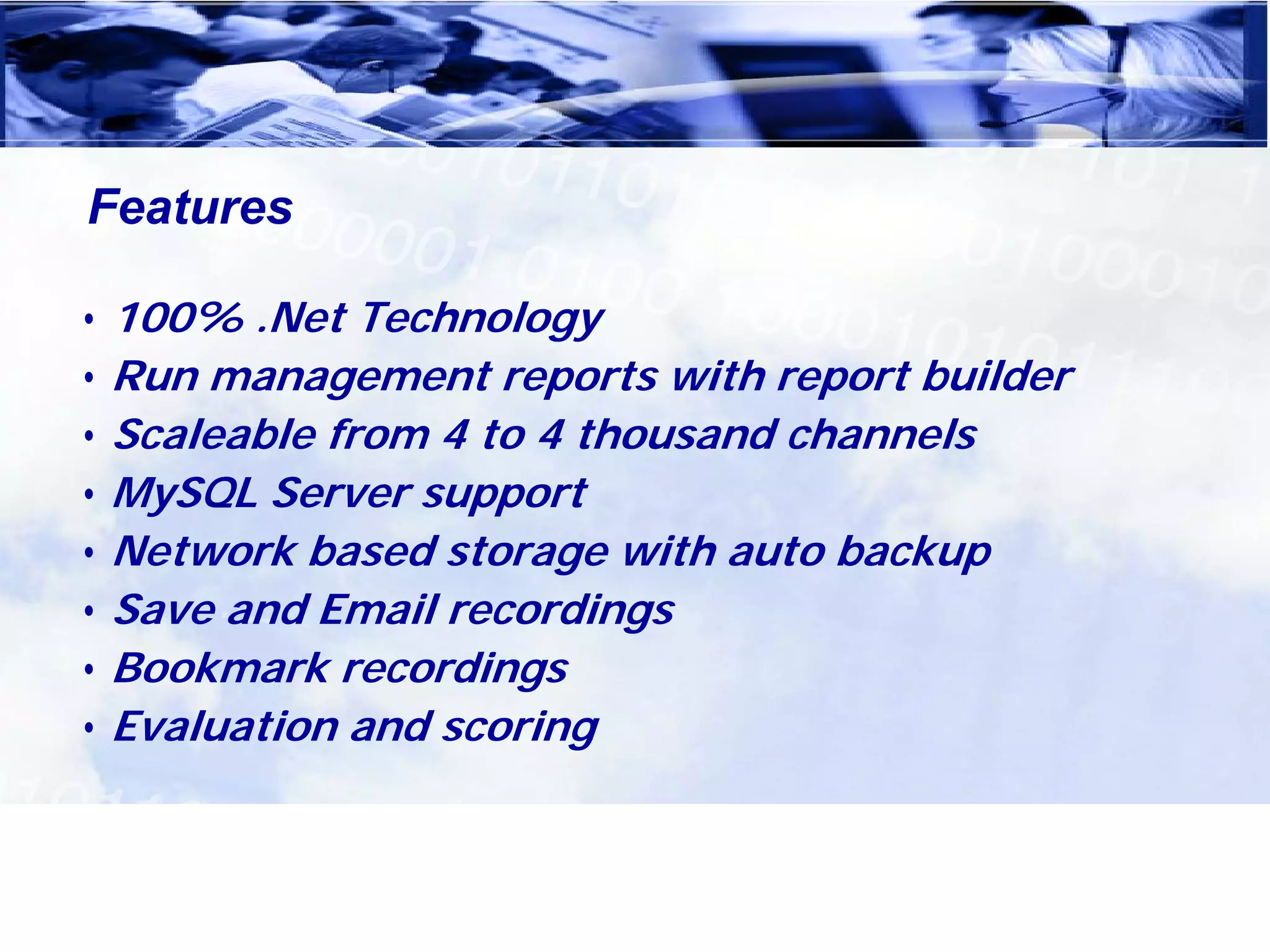 Features

• 100% .Net Technology
• Run management reports with report builder
• Scaleable from 4 to 4 thousand channels
• MySQL Server support
• Network based storage with auto backup
• Save and Email recordings
• Bookmark recordings
• Evaluation and scoring
 