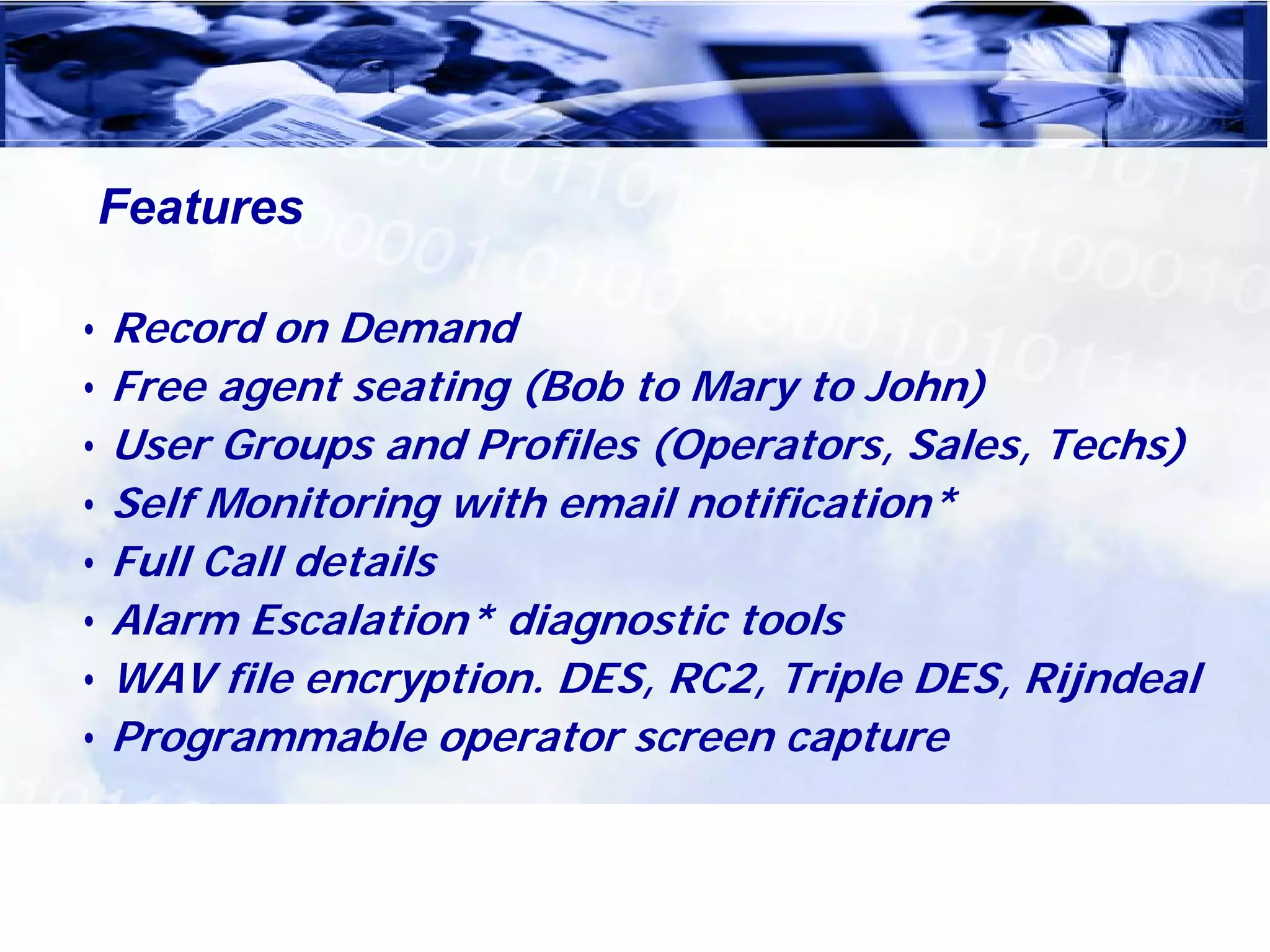 Features

• Record on Demand
• Free agent seating (Bob to Mary to John)
• User Groups and Profiles (Operators, Sales, Techs)
• Self Monitoring with email notification*
• Full Call details
• Alarm Escalation* diagnostic tools
• WAV file encryption. DES, RC2, Triple DES, Rijndeal
• Programmable operator screen capture
 