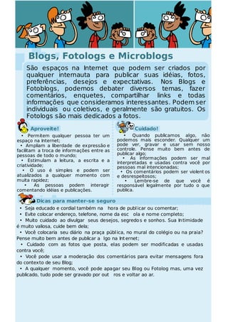 Blogs, Fotologs e Microblogs
    São espaços na Internet que podem ser criados por
    qualquer internauta para publicar suas idéias, fotos,
    preferências, desejos e expectativas. Nos Blogs e
    Fotoblogs, podemos debater diversos temas, fazer
    comentários, enquetes, compartilhar links e todas
    informações que consideramos interessantes. Podem ser
    individuais ou coletivos, e geralmente são gratuitos. Os
    Fotologs são mais dedicados a fotos.
      Aproveite!                                   Cuidado!
  • Permitem qualquer pessoa ter um            • Quando publicamos algo, não
espaço na Internet;                         podemos mais esconder. Qualquer um
  • Ampliam a liberdade de expressão e      pode ver, gravar e usar sem nosso
facilitam a troca de informações entre as   controle. Pense muito bem antes de
pessoas de todo o mundo;                    publicar algo;
                                               • As informações podem ser mal
  • Estimulam a leitura, a escrita e a      interpretadas e usadas contra você por
criatividade;                               pessoas mal intencionadas;
   • O uso é simples e podem ser              • Os comentários podem ser violent os
atualizados a qualquer momento com          e desrespeitosos;
muita rapidez;                                  •    Lembre-se de que você é
    •    As pessoas podem interagir         responsável legalmente por tudo o que
comentando idéias e publicações.            publica.

        Dicas para manter-se seguro
 • Seja educado e cordial também na hora de publ icar ou comentar;
 • Evite colocar endereço, telefone, nome da esc ola e nome completo;
 • Muito cuidado ao divulgar seus desejos, segredo s e sonhos. Sua In timidade
é muito valiosa, cuide bem dela;
 • Você colocaria seu diário na praça públ ica, no mural do colégio ou na praia?
Pense muito bem antes de publicar a lgo na Int ernet;
  • Cuidado com as fotos que posta, elas podem ser modificadas e usadas
contra você;
 • Você pode usar a moderação dos comentários para evitar mensagens fora
do contexto de seu Blog;
 • A qualquer momento, você pode apagar seu Blog ou Fotolog mas, uma vez
publicado, tudo pode ser gravado por out ros e voltar ao ar.
 