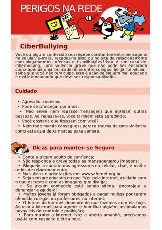 PERIGOS NA REDE


  CiberBullying
Você ou algum conhecido seu recebe constantemente mensagens
no celular, e-mails, recados no blog ou no site de relacionamento
com xingamentos, ofensas e humilhações? Isto é um caso de
Ciberbullying, uma violência grave que não pode ser encarada
como apenas uma brincadeirinha entre colegas. Se já foi vítima,
saiba que você não tem culpa. Isso é ação de alguém mal educado
e mal intencionado que deve ser responsabilizado.


Cuidado
 • Agressão anonima;
 • Pode se prolongar por anos;
  • Não envie nem repasse mensagens que agridam outras
pessoas. Ao repassá-las, você também está agredindo;
 • Você gostaria que fizessem com você?
 • Nem todo mundo consegue superar o trauma de uma violência
como esta que deixa marcas para sempre.



        Dicas para manter-se Seguro
 • Conte a algum adulto de confiança;
 • Não responda e grave todas as mensagense/ou imagens;
 • Bloqueie o contato dos agressores no celular, chat, e-mail e
redes de relacionamento;
 • Mais dicas e orientações em www.safernet.org.br
 • Seja sempre educado no que fizer pela Internet, cuidado com
o que escreve e com as imagens que divul a;
                                          g
   • Se algum conhecido está sendo vítima, encoraje-o a
denunciar e ajude-o;
 • Muitos jovens já foram obrigados a pagar multas por terem
ofendido colegas ou professores na Internet;
 • O futuro da Internet depende do que fazemos com ela hoje.
Ao usar a Internet para agredir e humilhar alguém, estimulamos
novas leis de controle e proibição;
  • Para manter a Internet livre e aberta amanhã, precisamos
usá-la com respeito e ética hoje.
 