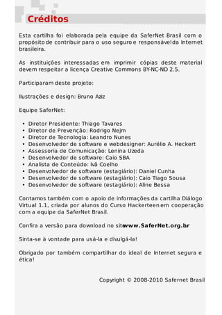 Créditos
Esta cartilha foi elaborada pela equipe da SaferNet Brasil com o
propósito de contribuir para o uso seguro e responsável da Internet
brasileira.

As instituições interessadas em imprimir cópias deste material
devem respeitar a licença Creative Commons BY-NC-ND 2.5.

Participaram deste projeto:

Ilustrações e design: Bruno Aziz

Equipe SaferNet:

 •   Diretor Presidente: Thiago Tavares
 •   Diretor de Prevenção: Rodrigo Nejm
 •   Diretor de Tecnologia: Leandro Nunes
 •   Desenvolvedor de software e webdesigner: Aurélio A. Heckert
 •   Assessoria de Comunicação: Lenina Uzeda
 •   Desenvolvedor de software: Caio SBA
 •   Analista de Conteúdo: Ivã Coelho
 •   Desenvolvedor de software (estagiário): Daniel Cunha
 •   Desenvolvedor de software (estagiário): Caio Tiago Sousa
 •   Desenvolvedor de software (estagiário): Aline Bessa

Contamos também com o apoio de informações da cartilha Diálogo
Virtual 1.1, criada por alunos do Curso Hackerteen em cooperação
com a equipe da SaferNet Brasil.

Confira a versão para download no site
                                     www.SaferNet.org.br
                                                       .

Sinta-se à vontade para usá-la e divulgá-la!

Obrigado por também compartilhar do ideal de Internet segura e
ética!


                              Copyright © 2008-2010 Safernet Brasil
 