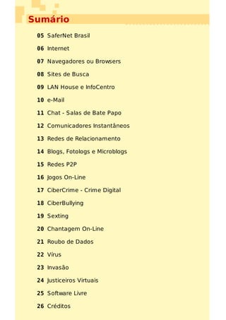 Sumário
 05 SaferNet Brasil

 06 Internet

 07 Navegadores ou Browsers

 08 Sites de Busca

 09 LAN House e InfoCentro

 10 e-Mail

 11 Chat - Salas de Bate Papo

 12 Comunicadores Instantâneos

 13 Redes de Relacionamento

 14 Blogs, Fotologs e Microblogs

 15 Redes P2P

 16 Jogos On-Line

 17 CiberCrime - Crime Digital

 18 CiberBullying

 19 Sexting

 20 Chantagem On-Line

 21 Roubo de Dados

 22 Vírus

 23 Invasão

 24 Justiceiros Virtuais

 25 Software Livre

 26 Créditos
 