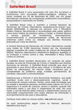 SaferNet Brasil
A SaferNet Brasil é uma associação civil sem fins lucrativos e
econômicos, sem vinculação político-partidária, religiosa ou
racial, fundada em 20 de dezembro de 2005, por um grupo
formado por cientistas da computação, professores universitários,
pesquisadores e bacharéis em Direito.

A SaferNet Brasil criou e mantém a Central Nacional de
Denúncias de Crimes Cibernéticos (www.denuncia r.org.br) que,
desde 29/03/2006, é operada em parceria com o Ministério
Público Federal. Reconhecida e recomendada pelo poder público
como único hotline da América Latina e Caribe, a Central oferece
o    serviço    gratuito   de   recebimento,    processamento,
encaminhamento e acompanhamento online de denúncias
anônimas sobre crime ou violação aos Direitos Humanos
praticado por meio da Internet.

A Central Nacional de Denúncias de Crimes Cibernéticos recebe
uma média de 2.500 denúncias (totais) por dia envolvendo
páginas suspeitas de conter evidências de crimes de Ponografia
Infantil, Racismo, Neonazismo, Intolerância Religiosa, Apologia e/
ou Incitação a crimes contra a vida, Homofobia e Maus tratos
contra os animais.

A SaferNet Brasil também desenvolve um conjunto de ações
focadas na área de Prevenção de Crimes e Violações aos Direitos
Humanos na Internet. A SaferNet Brasil entende que atuar na
prevenção é uma forma eficaz para reduzir a incidência de atos
ilícitos no ciberespaço. Do mesmo modo, reconhece que a
complexidade do problema exige medidas permanentes de
combate, educação e conscientização.

Sabemos que a Internet é uma ferramenta fantástica, que pode
contribuir muito com o desenvolvimento cognitivo, social e
emocional de nossas crianças. Porém, como toda tecnologia que
se propõe a aproximar pessoas, também pode colocar em risco a
segurança e a saúde de crianças, jovens e adultos, quando não
orientados sobre o uso ético e responsável da rede. Por essa
razão, o uso da Internet pelas crianças e adolescentes precisa ser
estimulado conjuntamente com ações efetivas de orientação e
acompanhamento dos pais e educadores     .

Conheça mais sobre as nossas ações: www.safernet.org.br

Se você testemunhou algum crime na Internet, denuncie:
www.denuncie.org.br
 