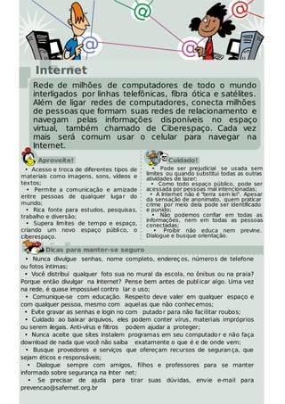 Internet
    Rede de milhões de computadores de todo o mundo
    interligados por linhas telefônicas, fibra ótica e satélites.
    Além de ligar redes de computadores, conecta milhões
    de pessoas que formam suas redes de relacionamento e
    navegam pelas informações disponíveis no espaço
    virtual, também chamado de Ciberespaço. Cada vez
    mais será comum usar o celular para navegar na
    Internet.
      Aproveite!                                    Cuidado!
  • Acesso e troca de diferentes tipos de      • Pode ser prejudicial se usada sem
                                            limites ou quando substitui todas as outras
materiais como imagens, sons, vídeos e      atividades de lazer;
textos;                                       • Como todo espaço público, pode ser
  • Permite a comunicação e amizade         acessada por pessoas mal intencionadas;
entre pessoas de qualquer luga r do           • A Internet não é "terra sem lei". Apesar
                                            da sensação de anonimato, quem praticar
mundo;                                      crime por meio dela pode ser identificado
  • Rica fonte para estudos, pesquisas,     e punido;
trabalho e diversão;                           • Não podemos confiar em todas as
                                            informações, nem em todas as pessoas
  • Supera limites de tempo e espaço,       conectadas;
criando um novo espaço públi co, o              • Proibir não educa nem previne.
ciberespaço.                                Dialogue e busque orientação.

        Dicas para manter-se seguro
  • Nunca divulgue senhas, nome completo, endereç os, números de telefone
ou fotos íntimas;
  • Você distribui qualquer foto sua no mural da escola, no ônibus ou na praia?
Porque então divulgar na Internet? Pense bem antes de publ icar algo. Uma vez
na rede, é quase impossível contro lar o uso;
  • Comunique-se com educação. Respeito deve valer em qualquer espaço e
com qualquer pessoa, mesmo com aquel as que não conhec emos;
  • Evite gravar as senhas e login no com putado r para não facilitar roubos;
  • Cuidado ao baixar arquivos, eles podem conter vírus, materiais impróprios
ou serem ilegais. Anti-vírus e filtros podem ajudar a proteger;
  • Nunca aceite que sites instalem programas em seu computado r e não faça
download de nada que você não saiba exatamente o que é e de onde vem;
  • Busque provedores e serviços que ofereçam recursos de seguran ça, que
sejam éticos e responsáveis;
   • Dialogue sempre com amigos, filhos e professores para se manter
informado sobre segurança na Inter net;
   • Se precisar de ajuda para tirar suas dúvidas, envie e-mail para
prevencao@safernet.org.br
 