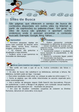 Sites de Busca
    São páginas que oferecem o serviço de busca de
    conteúdos disponíveis em outros sites na Internet a
    partir de expressões ou palavras-chave. Em geral, os
    sites de busca são gratuitos e apontam outros
    endereços onde é possível encontrar o conteúdo
    buscado. Exemplo: Google, Bing, Yahoo...

     Aproveite!                                   Cuidado!
   • Permitem pesquisas rápidas em             •   Podem apresentar conteúdos
quase todo conteúdo da Internet entre      indesejados ou diferentes do procu rado;
fotos, vídeos, textos, livros, músicas,      • Geram resultados de acordo com as
                                           palavras-chave, mesmo quando escritas
imagens, programas etc;
                                           de forma errada;
    • Os maiores são gratui tos e            • Geralmente exibem o resultado da
atualizados a todo instante;               busca baseado na popularidade, e não
  • Facilitam achar o que queremos na      na relevância;
imensidão do ciberespaço.                    • Mesmo os conteúdos ilegais podem
                                           ser encontrados nas buscas;
                                             • Crianças podem facilmente encontrar
                                           conteúdos agressivos e impróprios.

        Dicas para manter-se seguro
  • Não confie em tudo o que vê ou lê, muit os conteúdo s são falsos e
mentirosos;
  • Os sites de busca não substitue m as bibliotecas, estimule a leitura. Na
biblioteca, também pode ser lega l navegar;
 • Para evitar resultados muito ampl os, coloque as palav ras entre aspas (" ");
  • Feche as páginas que não estão relacionadas ao assunto esperado para
evitar constrangimento;
  • Use o serviço de pesquisa segura (Safe Search) dos buscadores. Procure
em preferências e ative a filtrage m de páginas com conteúdo sexual explícito,
impedindo que elas apareçam nos resultados da pesquisa;
  • Em caso de visualizar conteúdos suspeitos de violarem os Direitos
Humanos, denuncie em www.denu ncie.org.br
 