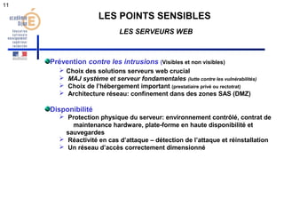 11 
LES POINTS SENSIBLES 
LES SERVEURS WEB 
Prévention contre les intrusions (Visibles et non visibles) 
 Choix des solutions serveurs web crucial 
 MAJ système et serveur fondamentales (lutte contre les vulnérabilités) 
 Choix de l’hébergement important (prestatiaire privé ou rectotrat) 
 Architecture réseau: confinement dans des zones SAS (DMZ) 
Disponibilité 
 Protection physique du serveur: environnement contrôlé, contrat de 
maintenance hardware, plate-forme en haute disponibilité et 
sauvegardes 
 Réactivité en cas d’attaque – détection de l’attaque et réinstallation 
 Un réseau d’accès correctement dimensionné 
 