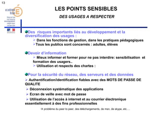 LES POINTS SENSIBLES 
DES USAGES A RESPECTER 
Des risques importants liés au développement et la 
diversification des usages : 
 Dans les fonctions de gestion, dans les pratiques pédagogiques 
Tous les publics sont concernés : adultes, élèves 
Devoir d’information 
 Mieux informer et former pour ne pas interdire: sensibilisation et 
formation des usagers.. 
 Utilisation et respects des chartes : 
Pour la sécurité du réseau, des serveurs et des données 
 Authentification/identification fiables avec des MOTS DE PASSE DE 
QUALITE 
 Déconnexion systématique des applications 
 Ecran de veille avec mot de passe 
 Utilisation de l’accès à internet et au courrier électronique 
essentiellement à des fins professionnelles 
 problème du peer to peer, des téléchargements, de msn, de skype, etc…. 
13 
 