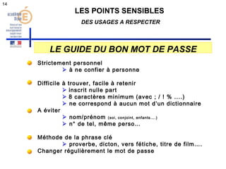 LES POINTS SENSIBLES 
DES USAGES A RESPECTER 
LE GUIDE DU BON MOT DE PASSE 
Strictement personnel 
 à ne confier à personne 
Difficile à trouver, facile à retenir 
 inscrit nulle part 
 8 caractères minimum (avec ; / ! % ....) 
 ne correspond à aucun mot d’un dictionnaire 
A éviter 
 nom/prénom (soi, conjoint, enfants….) 
 n° de tel, même perso… 
Méthode de la phrase clé 
 proverbe, dicton, vers fétiche, titre de film…. 
Changer régulièrement le mot de passe 
14 
 