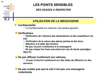 LES POINTS SENSIBLES 
DES USAGES A RESPECTER 
UTILISATION DE LA MESSAGERIE 
Confidentialité 
 La Confidentialité sur Internet n’est jamais garantie 
Vérifications 
 Vérification de l’adresse des destinataires et des expéditeurs du 
mél. 
 Vérification de la nature des pièces jointes et des liens. 
 Attention à la taille des fichiers. 
 Ne pas recourir inutilement à la messagerie 
 Ne pas relayer les hoax (canulars) (en cas de doute spam@ac-dijon. 
fr) 
Ne pas diffuser inutilement son adresse, 
 ne pas s’inscrire inutilement sur des listes de diffusion ou des 
serveurs. 
Ne pas oublier pas que le mél n’est pas une messagerie 
instantanée 
15 
 