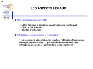 17 
LES ASPECTS LEGAUX 
Chef d’établissement = DSI 
 LCEN (loi pour la confiance dans l’économie numérique) 
 CNIL, le cas échéant 
 Chartes d’utilisation 
Infraction « électronique » = infraction 
 Le racisme, la xénophobie, les insultes, l’utilisation frauduleuse 
d’images, de ressources….. par le biais d’internet sont des 
infractions, des délits… comme dans la vie « réelle »!! 
 