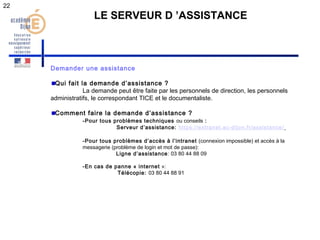 22 
LE SERVEUR D ’ASSISTANCE 
Demander une assistance 
Qui fait la demande d’assistance ? 
La demande peut être faite par les personnels de direction, les personnels 
administratifs, le correspondant TICE et le documentaliste. 
Comment faire la demande d’assistance ? 
-Pour tous problèmes techniques ou conseils : 
Serveur d’assistance: https://extranet.ac-dijon.fr/assistance/ 
-Pour tous problèmes d’accès à l’intranet (connexion impossible) et accès à la 
messagerie (problème de login et mot de passe): 
Ligne d’assistance: 03 80 44 88 09 
-En cas de panne « internet »: 
Télécopie: 03 80 44 88 91 
 