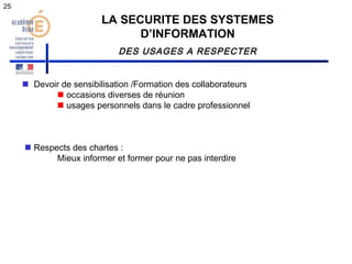 LA SECURITE DES SYSTEMES 
D’INFORMATION 
DES USAGES A RESPECTER 
 Devoir de sensibilisation /Formation des collaborateurs 
 occasions diverses de réunion 
 usages personnels dans le cadre professionnel 
 Respects des chartes : 
Mieux informer et former pour ne pas interdire 
25 
 
