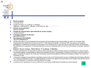 26 
 Mentions légales 
 21/04/2009 16:53 
 Académie de Dijon, 51 rue Monge, 21 000 Dijon 
Téléphone : 03 80 44 84 44 - Télécopie : 03 80 44 84 28 - Mél : ce.sg@ac-dijon.fr 
 Directeur de la publication : 
Florence LEGROS 
 Chargée de communication, ligne éditoriale du serveur ac-dijon : 
Laurence GUILLET 
 Concepteur-rédacteur de site web : 
Marc MEBTOUCHE 
 Développement EZ PUBLISH : 
Alexandre MIRONENKOV 
 Ce site a fait l’objet d’un avis favorable de la Commission de l’Informatique et des Libertés (CNIL) en date du 24 novembre 2005. 
Conformément aux articles 26 et 27 de la Loi N°78-17 " Informatiques et Libertés " du 6 janvier 1978, vous pouvez vous opposer 
(partiellement ou totalement) à la diffusion d’informations vous concernant sur ce site. Pour exercer votre droit d’accès, de modification, 
de rectification et de suppression de données diffusées qui vous sont attachées (article 34 de la Loi Informatiques et Libertés), adressez-vous 
à : 
Rectorat - Service Juridique - Hélène Baticle - 51 rue Monge - 21 000 Dijon 
 Les liens hypertextes mis en place dans le cadre du présent site web en direction d’autres ressources présentes sur le réseau Internet, 
ne sauraient engager la responsabilité du Rectorat de l’académie de Dijon. Les utilisateurs et visiteurs du site web ne peuvent mettre en 
place un hyperlien en direction de ce site sans l’autorisation expresse et préalable du Rectorat de l’académie de Dijon. Pour cela merci 
d’adresser un mail. 
 L’internaute s’engage à ne pas effectuer d’opération pouvant nuire au bon fonctionnement du site, à l’intégrité des informations diffusées, 
et à l’image de l’académie de Dijon. Il s’engage également à exercer une vigilance toute particulière dans l’utilisation des éléments qui lui 
sont mis à disposition et à observer toutes les précautions d’usage. 
 L’imbrication et la reproduction du site ou d’éléments du site Internet académique est interdite sauf accord express. 
