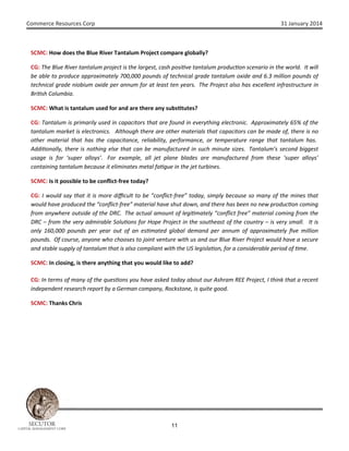 Commerce Resources Corp

31 January 2014

SCMC: How does the Blue River Tantalum Project compare globally?
CG: The Blue River tantalum project is the largest, cash posi ve tantalum produc on scenario in the world. It will
be able to produce approximately 700,000 pounds of technical grade tantalum oxide and 6.3 million pounds of
technical grade niobium oxide per annum for at least ten years. The Project also has excellent infrastructure in
Bri sh Columbia.
SCMC: What is tantalum used for and are there any subs tutes?
CG: Tantalum is primarily used in capacitors that are found in everything electronic. Approximately 65% of the
tantalum market is electronics. Although there are other materials that capacitors can be made of, there is no
other material that has the capacitance, reliability, performance, or temperature range that tantalum has.
Addi onally, there is nothing else that can be manufactured in such minute sizes. Tantalum’s second biggest
usage is for ‘super alloys’. For example, all jet plane blades are manufactured from these ‘super alloys’
containing tantalum because it eliminates metal fa gue in the jet turbines.
SCMC: Is it possible to be conﬂict-free today?
CG: I would say that it is more diﬃcult to be “conﬂict-free” today, simply because so many of the mines that
would have produced the “conﬂict-free” material have shut down, and there has been no new produc on coming
from anywhere outside of the DRC. The actual amount of legi mately “conﬂict free” material coming from the
DRC – from the very admirable Solu ons for Hope Project in the southeast of the country – is very small. It is
only 160,000 pounds per year out of an es mated global demand per annum of approximately ﬁve million
pounds. Of course, anyone who chooses to joint venture with us and our Blue River Project would have a secure
and stable supply of tantalum that is also compliant with the US legisla on, for a considerable period of me.
SCMC: In closing, is there anything that you would like to add?
CG: In terms of many of the ques ons you have asked today about our Ashram REE Project, I think that a recent
independent research report by a German company, Rockstone, is quite good.
SCMC: Thanks Chris

SECUTOR

CAPITAL MANAGEMENT CORP

11

 