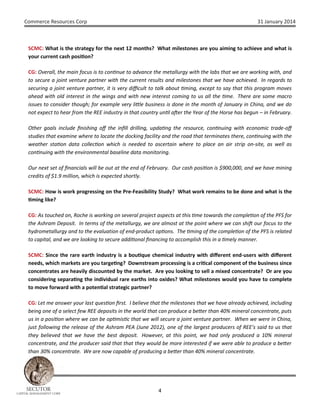 Commerce Resources Corp

31 January 2014

SCMC: What is the strategy for the next 12 months? What milestones are you aiming to achieve and what is
your current cash posi on?
CG: Overall, the main focus is to con nue to advance the metallurgy with the labs that we are working with, and
to secure a joint venture partner with the current results and milestones that we have achieved. In regards to
securing a joint venture partner, it is very diﬃcult to talk about ming, except to say that this program moves
ahead with old interest in the wings and with new interest coming to us all the me. There are some macro
issues to consider though; for example very li le business is done in the month of January in China, and we do
not expect to hear from the REE industry in that country un l a er the Year of the Horse has begun – in February.
Other goals include ﬁnishing oﬀ the inﬁll drilling, upda ng the resource, con nuing with economic trade-oﬀ
studies that examine where to locate the docking facility and the road that terminates there, con nuing with the
weather sta on data collec on which is needed to ascertain where to place an air strip on-site, as well as
con nuing with the environmental baseline data monitoring.
Our next set of ﬁnancials will be out at the end of February. Our cash posi on is $900,000, and we have mining
credits of $1.9 million, which is expected shortly.
SCMC: How is work progressing on the Pre-Feasibility Study? What work remains to be done and what is the
ming like?
CG: As touched on, Roche is working on several project aspects at this me towards the comple on of the PFS for
the Ashram Deposit. In terms of the metallurgy, we are almost at the point where we can shi our focus to the
hydrometallurgy and to the evaluation of end-product op ons. The ming of the comple on of the PFS is related
to capital, and we are looking to secure addi onal ﬁnancing to accomplish this in a mely manner.
SCMC: Since the rare earth industry is a bou que chemical industry with diﬀerent end-users with diﬀerent
needs, which markets are you targe ng? Downstream processing is a cri cal component of the business since
concentrates are heavily discounted by the market. Are you looking to sell a mixed concentrate? Or are you
considering separa ng the individual rare earths into oxides? What milestones would you have to complete
to move forward with a poten al strategic partner?
CG: Let me answer your last ques on ﬁrst. I believe that the milestones that we have already achieved, including
being one of a select few REE deposits in the world that can produce a be er than 40% mineral concentrate, puts
us in a posi on where we can be op mis c that we will secure a joint venture partner. When we were in China,
just following the release of the Ashram PEA (June 2012), one of the largest producers of REE’s said to us that
they believed that we have the best deposit. However, at this point, we had only produced a 10% mineral
concentrate, and the producer said that that they would be more interested if we were able to produce a be er
than 30% concentrate. We are now capable of producing a be er than 40% mineral concentrate.

SECUTOR

CAPITAL MANAGEMENT CORP

4

 