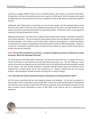 Commerce Resources Corp

31 January 2014

Secondly, we engaged Deloi e in 2012 to act as our ﬁnancial advisor, which means our corporate matchmaker.
Through them, we have met basically everyone who is anyone in the REE world. We met companies who would
be appropriate joint venture partners and we have a signiﬁcant number of Non-Disclosure Agreements signed at
this me.
Addi onally, when talking about a concentrate one must be quite speciﬁc. Our PEA evaluated selling a mixed
REO (rare earth oxide) or REC (rare earth carbonate) concentrate and yes, there are ready markets for these
products since they are the basic feed stock for the separa on facili es. Furthermore, there is excess separa on
capacity for this type of concentrate in China.
Regarding end-products, at this me we are looking at several op ons which include a mixed REO, a mixed REC,
and a par al separa on. This can be done for a few products without too much diﬃculty when compared to a
full oxide separa on. This includes a cerium oxide product, a didymium (praseodymium + neodymium) product,
an SEG (samarium, europium, and gadolinium) mixed oxide product, and/or an HREO mixed product. However, if
a JV partner is interested in separated oxides, we would seriously evaluate the steps to achieve this for the endproducts that they are looking for.
SCMC: The last PEA men oned that Commerce is considering shipping concentrate to Montreal for further
processing. What is the advantage of this plan?
CG: The largest cost of any REE project is processing. The best way to reduce this cost is to upgrade the ore to a
mineral concentrate, as this decreases all of the downstream processing costs. This also allows for a lower
volume of material to be shipped to an area with be er access to the skilled personnel and consumables required
for the process. We have recently completed a hydromet trade-oﬀ loca on study and preliminary results
indicated that a loca on oﬀ-site will be more economic for us. However, Montreal was not one of those
loca ons. We are looking at somewhere further east along the St. Lawrence Seaway.
SCMC: How does your mineral concentrate compare to those that are currently produced in China?
CG: The mineral concentrate that we have produced compares very favorably. The non-ionic clay deposits in
China produce mineral concentrate in excess of 30% TREO. We are one of only two REE deposits in development
that have been able to produce a be er than 30% mineral concentrate. Note that Molycorp and Lynas are also
able to produce mineral concentrates in excess of 30% TREO, so this could be seen as a requirement for
produc on.

SECUTOR

CAPITAL MANAGEMENT CORP

5

 