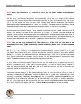 Commerce Resources Corp

31 January 2014

SCMC: What is the distribu on of rare earths like at Ashram and how does it compare to other Canadian
juniors?
CG: We have a well-balanced distribu on with considerable cri cal rare earth oxides (CREO) including
neodymium (Nd), europium (Eu), and very appreciable amounts of terbium (Tb), dysprosium (Dy), and y rium
(Y). In fact, our middle and heavy rare earth oxide (MHREO) zone has more dysprosium than Matamec
Explora on’s (V-MAT) Kipawa Deposit on a gram per ton basis. We believe that our distribu on is very
fortunate, as it gives us the ability to weather price ﬂuctua ons of all of the cri cal rare earth oxides.
Ashram’s broad REE distribu on gives us a be er chance at remaining economic in a tough market climate, or if
someone else does get into produc on for one or more of the CREO’s for example. Generally speaking, and
although it is our corporate belief that you do not promote your project by saying nega ve things about others in
the sector, globally REE projects breakdown into being either light or heavy projects. With our distribu on at the
Ashram Deposit, we basically have all of the REE’s in signiﬁcant quan ty, and this is very rare indeed.
SCMC: There is a lack of infrastructure in the Eldor project area. Do you think that there could be any
synergies with Plan Nord? Do you think that the CAPEX of $763 million quoted in the PEA can be improved
upon?
CG: This is very true – the lack of infrastructure around the Ashram Deposit. However, the CAPEX for the road
has already been reduced signiﬁcantly. We have op mized the route and reduced the length by at least 20
kilometers. The current plan is easier to build than what was envisioned in the PEA (by SGS) with the bridges
being shorter in length and less costly per kilometer of road. The only remaining aspect is to conﬁrm the exact
local of the docking facility as this will determine the ﬁnal length of the road.
In terms of the current administra on in Quebec, I believe that li le has been done to advance the Plan Nord,
which is arguably seen by the current government as a hold-over from the Jean Charest Liberals. However, I
think that this administra on does know which side of the bread gets bu ered and may at some point, do
something posi ve for this infrastructure plan.
Furthermore, Adriana Resources’ (V-ADI) Lac Otelnuk Project is just 80 kilometers south of Ashram. It is one of
the largest mining projects in development of all me for Quebec, and for Canada, and it absolutely needs a huge
amount of infrastructure. If Adriana’s Lac Otelnuk Project gets the railroad, the highway, and the power lines all
set up so that it can move ahead, then there may be some opportuni es for us there to tap into. Realis cally,
and as is costed in our PEA, we can con nue on our own steam without any beneﬁts from what might be realized
in the future in terms of the overall “Plan Nord”. However, we would not look a gi horse in the mouth.

SECUTOR

CAPITAL MANAGEMENT CORP

6

 