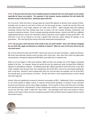Commerce Resources Corp

31 January 2014

SCMC: In the past, there has been a lot of emphasis placed on being the ﬁrst rare earth project to the market,
especially for heavy rare projects. The argument is that whoever reaches produc on ﬁrst will sa sfy REE
demand, at least in the short-term. Would you agree with this?
CG: First of all, I think that there is enough space for several REE deposits to become mines outside of China.
Secondly, since we spent so much me in China over the last couple of years, I would also say that China will
most likely become a much larger importer of a wide suite of REE’s – albeit arguably those from deposits
containing minerals that they already know how to process, like the minerals xeno me, bastnaesite, and
monazite contained at Ashram. China is already impor ng xeno me heavies. Overall, each REE has a diﬀerent
supply-demand picture, and we are interested in being a long-term, secure supplier of many of the REE’s. The
short-term is just not as relevant as we have a deposit that could be a game changer for decades, if not
genera ons. This is the kind of me horizon that China understands and prepares for.
SCMC: Can you give a brief overview of the trends in the rare earth market? How is the industry changing?
Do you think that supply and demand are rela vely in balance? What are some of the price drivers for the
rare earth sector?
CG: In terms of the price drivers for the REE’s, they are the same as any other commodity – supply and demand.
REE prices have generally started to push up above their recent lows. Also, there hasn’t been any appreciable
new produc on, coming from Molycorp (NYSE:MCP), Lynas (ASE:LYC), or anywhere else.
What we all saw happen to REE prices between 2009 and 2011 was perhaps one of the biggest commodity
bubbles of all me. For example, during this period the price for dysprosium oxide increased from US$90 per
kilogram to US$3,000 per kilogram. The following drop oﬀ a cliﬀ for basically all of the REE prices in July 2011
makes complete sense because there was a gargantuan glut of the REE’s, and no one was buying anything for
quite a long me. Demand is hard to gauge when there are such low sales, but arguably, real use of the REE’s
has actually gone up and con nues to increase. The fact that there is some upward pressure on prices should
have been expected.
Overall, China has signiﬁcantly increased its domes c consump on of REE’s. Addi onally, China is consolida ng
its rare earth industry to ghten control, to improve environmental standards, to improve its own extrac ve
processes and recoveries, and to reduce illegal smuggling. The air quality in China varies from poor to horrible,
and I would say that the “electriﬁca on” of their transporta on industry is one of the paramount interests of the
current Five Year Plan, which is called the “Green Plan”. This poten ally could mean more hybrid or electric
vehicles on the roads in China, and more manufacturing within China of REE permanent magnets that are used in
these electric motors.

SECUTOR

CAPITAL MANAGEMENT CORP

7

 