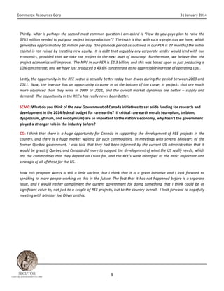 Commerce Resources Corp

31 January 2014

Thirdly, what is perhaps the second most common ques on I am asked is “How do you guys plan to raise the
$763 million needed to put your project into produc on”? The truth is that with such a project as we have, which
generates approximately $1 million per day, (the payback period as outlined in our PEA is 27 months) the ini al
capital is not raised by crea ng new equity. It is debt that arguably any corporate lender would lend with our
economics, provided that we take the project to the next level of accuracy. Furthermore, we believe that the
project economics will improve. The NPV in our PEA is $2.3 billion, and this was based upon us just producing a
10% concentrate, and we have just produced a 43.6% concentrate at no appreciable increase of opera ng cost.
Lastly, the opportunity in the REE sector is actually be er today than it was during the period between 2009 and
2011. Now, the investor has an opportunity to come in at the bo om of the curve, in projects that are much
more advanced than they were in 2009 or 2011, and the overall market dynamics are be er – supply and
demand. The opportunity in the REE’s has really never been be er.
SCMC: What do you think of the new Government of Canada ini a ves to set aside funding for research and
development in the 2014 federal budget for rare earths? If cri cal rare earth metals (europium, terbium,
dysprosium, y rium, and neodymium) are so important to the na on’s economy, why hasn’t the government
played a stronger role in the industry before?
CG: I think that there is a huge opportunity for Canada in suppor ng the development of REE projects in the
country, and there is a huge market wai ng for such commodi es. In mee ngs with several Ministers of the
former Quebec government, I was told that they had been informed by the current US administra on that it
would be great if Quebec and Canada did more to support the development of what the US really needs, which
are the commodi es that they depend on China for, and the REE’s were iden ﬁed as the most important and
strategic of all of these for the US.
How this program works is s ll a li le unclear, but I think that it is a great ini a ve and I look forward to
speaking to more people working on this in the future. The fact that it has not happened before is a separate
issue, and I would rather compliment the current government for doing something that I think could be of
signiﬁcant value to, not just to a couple of REE projects, but to the country overall. I look forward to hopefully
mee ng with Minister Joe Oliver on this.

SECUTOR

CAPITAL MANAGEMENT CORP

9

 