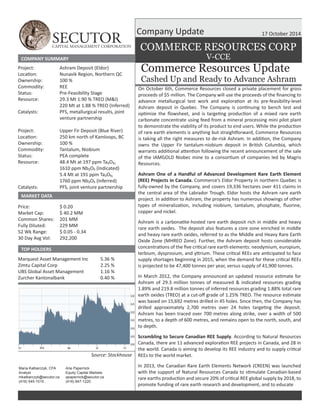 SECUTOR CAPITAL MANAGEMENT CORPORATION 
17 October 2014 
COMMERCE RESOURCES CORP 
Commerce Resources Update 
Cashed Up and Ready to Advance Ashram 
COMPANY SUMMARY 
Price: 
Market Cap: 
Common Shares: 
Fully Diluted: 
52 Wk Range: 
30 Day Avg Vol: 
Source: Stockhouse 
$ 0.20 
$ 40.2 MM 
201 MM 
229 MM 
$ 0.05 - 0.34 
292,200 
Project: 
LocaƟon: 
Ownership: 
Commodity: 
Status: 
Resource: 
Catalysts: 
Project: 
LocaƟon: 
Ownership: 
Commodity: 
Status: 
Resource: 
Catalysts: 
Ashram Deposit (Eldor) 
Nunavik Region, Northern QC 
100 % 
REE 
Pre-Feasibility Stage 
29.3 Mt 1.90 % TREO (M&I) 
220 Mt at 1.88 % TREO (Inferred) 
PFS, metallurgical results, joint 
venture partnership 
Upper Fir Deposit (Blue River) 
250 km north of Kamloops, BC 
100 % 
Tantalum, Niobium 
PEA complete 
48.4 Mt at 197 ppm Ta₂O₅, 
1610 ppm Nb₂O₅ (Indicated) 
5.4 Mt at 191 ppm Ta₂O₅, 
1760 ppm Nb₂O₅ (Inferred) 
PFS, joint venture partnership 
MARKET DATA 
TOP HOLDERS 
Marquest Asset Management Inc 
Zimtu Capital Corp 
UBS Global Asset Management 
Zurcher Kantonalbank 
5.36 % 
2.25 % 
1.16 % 
0.40 % 
Company Update 
Arie Papernick 
Equity Capital Markets 
apapernick@secutor.ca 
(416) 847-1220 
Maria Kalbarczyk, CFA 
Analyst 
mkalbarczyk@secutor.ca 
(416) 545-1015 
V-CCE 
On October 6th, Commerce Resources closed a private placement for gross 
proceeds of $5 million. The Company will use the proceeds of the financing to 
advance metallurgical test work and exploraƟon at its pre-feasibility-level 
Ashram deposit in Quebec. The Company is conƟnuing to bench test and 
opƟmize the flowsheet, and is targeƟng producƟon of a mixed rare earth 
carbonate concentrate using feed from a mineral processing mini pilot plant 
to demonstrate the viability of its product to end users. While the producƟon 
of rare earth elements is anything but straighƞorward, Commerce Resources 
is taking all the right measures to de-risk Ashram. In addiƟon, the Company 
owns the Upper Fir tantalum-niobium deposit in BriƟsh Columbia, which 
warrants addiƟonal aƩenƟon following the recent announcement of the sale 
of the IAMGOLD Niobec mine to a consorƟum of companies led by Magris 
Resources. 
Ashram One of a Handful of Advanced Development Rare Earth Element 
(REE) Projects in Canada. Commerce’s Eldor Property in northern Quebec is 
fully-owned by the Company, and covers 19,336 hectares over 411 claims in 
the central area of the Labrador Trough. Eldor hosts the Ashram rare earth 
project. In addiƟon to Ashram, the property has numerous showings of other 
types of mineralizaƟon, including niobium, tantalum, phosphate, fluorine, 
copper and nickel. 
Ashram is a carbonaƟte-hosted rare earth deposit rich in middle and heavy 
rare earth oxides. The deposit also features a core zone enriched in middle 
and heavy rare earth oxides, referred to as the Middle and Heavy Rare Earth 
Oxide Zone (MHREO Zone). Further, the Ashram deposit hosts considerable 
concentraƟons of the five criƟcal rare earth elements: neodymium, europium, 
terbium, dysprosium, and yƩrium. These criƟcal REEs are anƟcipated to face 
supply shortages beginning in 2015, when the demand for these criƟcal REEs 
is projected to be 47,400 tonnes per year, versus supply of 41,900 tonnes. 
In March 2012, the Company announced an updated resource esƟmate for 
Ashram of 29.3 million tonnes of measured & indicated resources grading 
1.89% and 219.8 million tonnes of inferred resources grading 1.88% total rare 
earth oxides (TREO) at a cut-off grade of 1.25% TREO. The resource esƟmate 
was based on 15,692 metres drilled in 45 holes. Since then, the Company has 
drilled approximately 2,700 metres over 24 holes targeƟng the deposit. 
Ashram has been traced over 700 metres along strike, over a width of 500 
metres, to a depth of 600 metres, and remains open to the north, south, and 
to depth. 
Scrambling to Secure Canadian REE Supply. According to Natural Resources 
Canada, there are 11 advanced exploraƟon REE projects in Canada, and 28 in 
the world. Canada is aiming to develop its REE industry and to supply criƟcal 
REEs to the world market. 
In 2013, the Canadian Rare Earth Elements Network (CREEN) was launched 
with the support of Natural Resources Canada to sƟmulate Canadian-based 
rare earths producƟon and secure 20% of criƟcal REE global supply by 2018, to 
promote funding of rare earth research and development, and to educate 
 