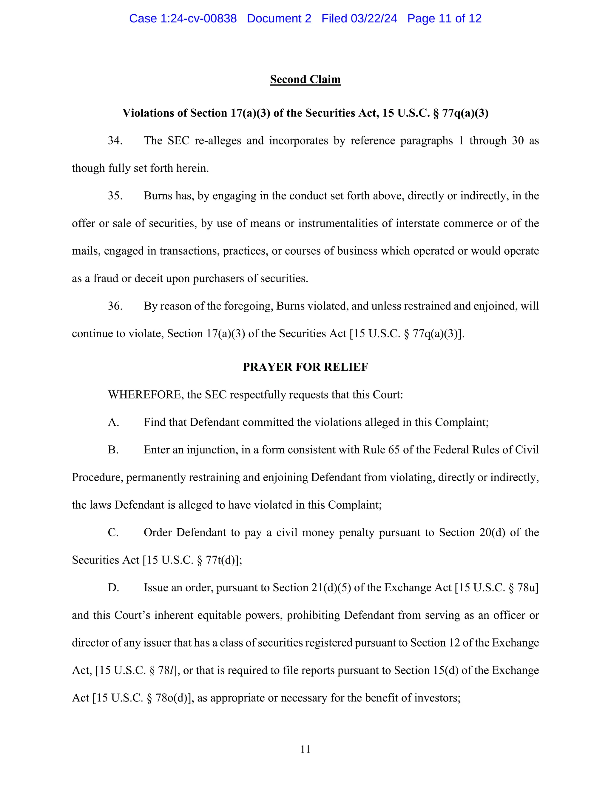 11
Second Claim
Violations of Section 17(a)(3) of the Securities Act, 15 U.S.C. § 77q(a)(3)
34. The SEC re-alleges and incorporates by reference paragraphs 1 through 30 as
though fully set forth herein.
35. Burns has, by engaging in the conduct set forth above, directly or indirectly, in the
offer or sale of securities, by use of means or instrumentalities of interstate commerce or of the
mails, engaged in transactions, practices, or courses of business which operated or would operate
as a fraud or deceit upon purchasers of securities.
36. By reason of the foregoing, Burns violated, and unless restrained and enjoined, will
continue to violate, Section 17(a)(3) of the Securities Act [15 U.S.C. § 77q(a)(3)].
PRAYER FOR RELIEF
WHEREFORE, the SEC respectfully requests that this Court:
A. Find that Defendant committed the violations alleged in this Complaint;
B. Enter an injunction, in a form consistent with Rule 65 of the Federal Rules of Civil
Procedure, permanently restraining and enjoining Defendant from violating, directly or indirectly,
the laws Defendant is alleged to have violated in this Complaint;
C. Order Defendant to pay a civil money penalty pursuant to Section 20(d) of the
Securities Act [15 U.S.C. § 77t(d)];
D. Issue an order, pursuant to Section 21(d)(5) of the Exchange Act [15 U.S.C. § 78u]
and this Court’s inherent equitable powers, prohibiting Defendant from serving as an officer or
director of any issuer that has a class of securities registered pursuant to Section 12 of the Exchange
Act, [15 U.S.C. § 78l], or that is required to file reports pursuant to Section 15(d) of the Exchange
Act [15 U.S.C. § 78o(d)], as appropriate or necessary for the benefit of investors;
Case 1:24-cv-00838 Document 2 Filed 03/22/24 Page 11 of 12
 