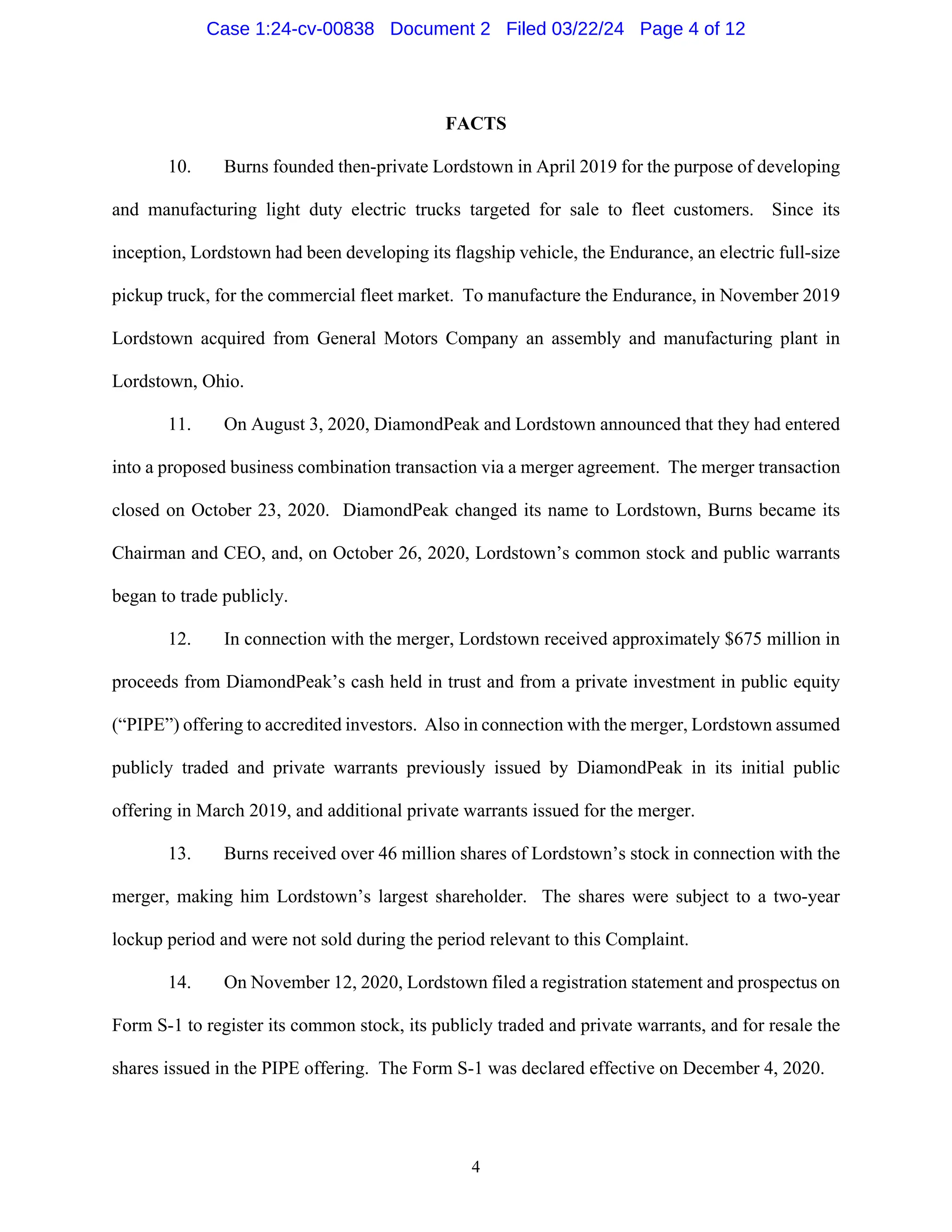 4
FACTS
10. Burns founded then-private Lordstown in April 2019 for the purpose of developing
and manufacturing light duty electric trucks targeted for sale to fleet customers. Since its
inception, Lordstown had been developing its flagship vehicle, the Endurance, an electric full-size
pickup truck, for the commercial fleet market. To manufacture the Endurance, in November 2019
Lordstown acquired from General Motors Company an assembly and manufacturing plant in
Lordstown, Ohio.
11. On August 3, 2020, DiamondPeak and Lordstown announced that they had entered
into a proposed business combination transaction via a merger agreement. The merger transaction
closed on October 23, 2020. DiamondPeak changed its name to Lordstown, Burns became its
Chairman and CEO, and, on October 26, 2020, Lordstown’s common stock and public warrants
began to trade publicly.
12. In connection with the merger, Lordstown received approximately $675 million in
proceeds from DiamondPeak’s cash held in trust and from a private investment in public equity
(“PIPE”) offering to accredited investors. Also in connection with the merger, Lordstown assumed
publicly traded and private warrants previously issued by DiamondPeak in its initial public
offering in March 2019, and additional private warrants issued for the merger.
13. Burns received over 46 million shares of Lordstown’s stock in connection with the
merger, making him Lordstown’s largest shareholder. The shares were subject to a two-year
lockup period and were not sold during the period relevant to this Complaint.
14. On November 12, 2020, Lordstown filed a registration statement and prospectus on
Form S-1 to register its common stock, its publicly traded and private warrants, and for resale the
shares issued in the PIPE offering. The Form S-1 was declared effective on December 4, 2020.
Case 1:24-cv-00838 Document 2 Filed 03/22/24 Page 4 of 12
 