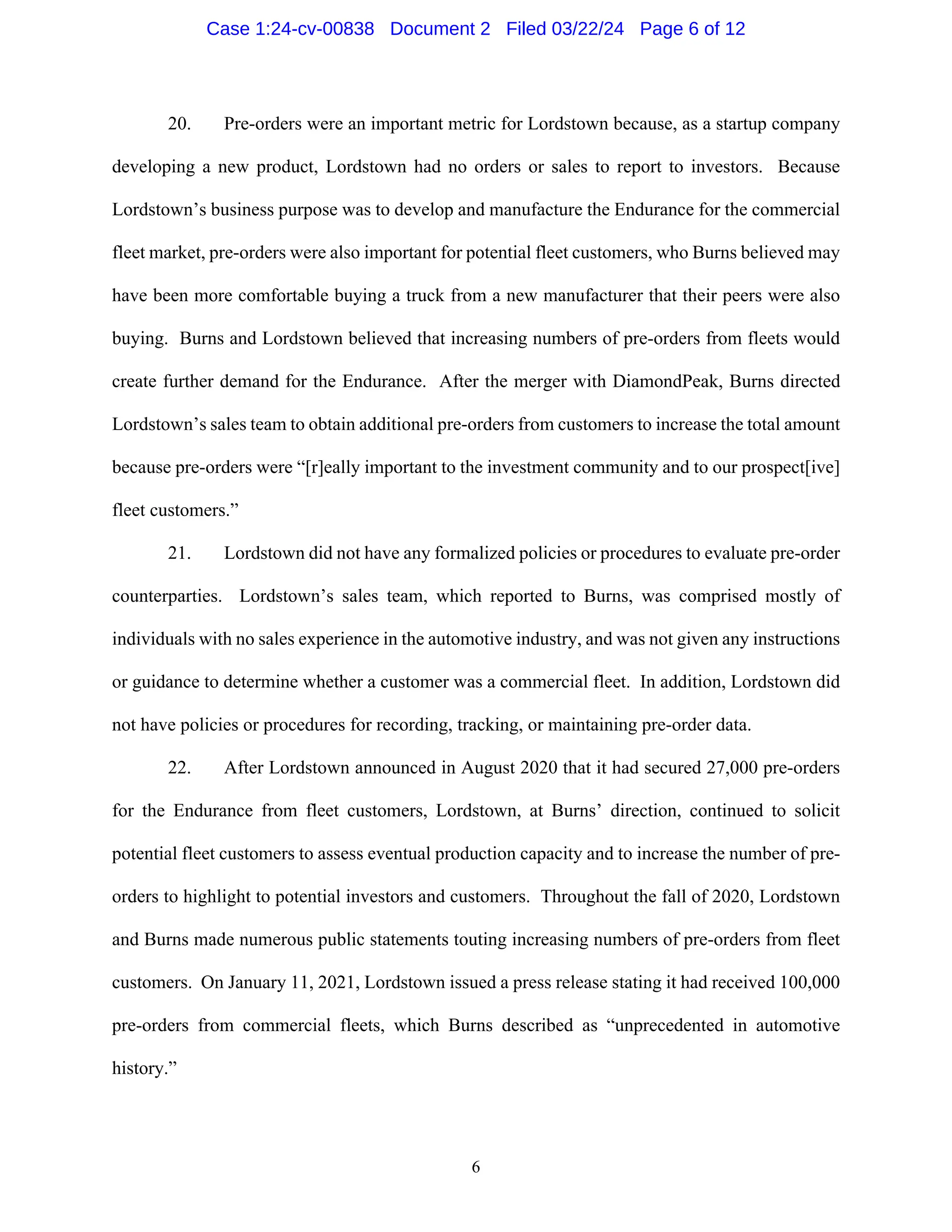 6
20. Pre-orders were an important metric for Lordstown because, as a startup company
developing a new product, Lordstown had no orders or sales to report to investors. Because
Lordstown’s business purpose was to develop and manufacture the Endurance for the commercial
fleet market, pre-orders were also important for potential fleet customers, who Burns believed may
have been more comfortable buying a truck from a new manufacturer that their peers were also
buying. Burns and Lordstown believed that increasing numbers of pre-orders from fleets would
create further demand for the Endurance. After the merger with DiamondPeak, Burns directed
Lordstown’s sales team to obtain additional pre-orders from customers to increase the total amount
because pre-orders were “[r]eally important to the investment community and to our prospect[ive]
fleet customers.”
21. Lordstown did not have any formalized policies or procedures to evaluate pre-order
counterparties. Lordstown’s sales team, which reported to Burns, was comprised mostly of
individuals with no sales experience in the automotive industry, and was not given any instructions
or guidance to determine whether a customer was a commercial fleet. In addition, Lordstown did
not have policies or procedures for recording, tracking, or maintaining pre-order data.
22. After Lordstown announced in August 2020 that it had secured 27,000 pre-orders
for the Endurance from fleet customers, Lordstown, at Burns’ direction, continued to solicit
potential fleet customers to assess eventual production capacity and to increase the number of pre-
orders to highlight to potential investors and customers. Throughout the fall of 2020, Lordstown
and Burns made numerous public statements touting increasing numbers of pre-orders from fleet
customers. On January 11, 2021, Lordstown issued a press release stating it had received 100,000
pre-orders from commercial fleets, which Burns described as “unprecedented in automotive
history.”
Case 1:24-cv-00838 Document 2 Filed 03/22/24 Page 6 of 12
 