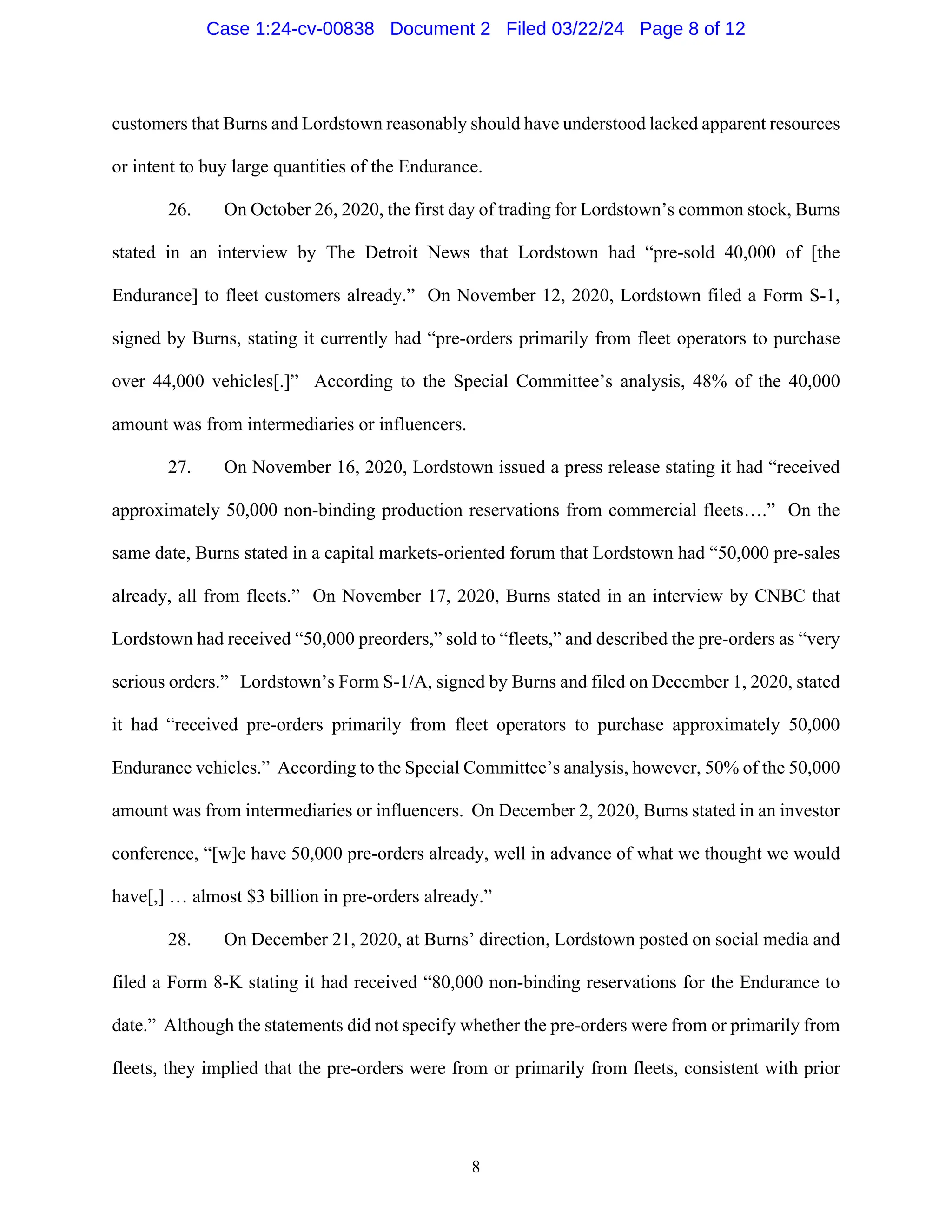 8
customers that Burns and Lordstown reasonably should have understood lacked apparent resources
or intent to buy large quantities of the Endurance.
26. On October 26, 2020, the first day of trading for Lordstown’s common stock, Burns
stated in an interview by The Detroit News that Lordstown had “pre-sold 40,000 of [the
Endurance] to fleet customers already.” On November 12, 2020, Lordstown filed a Form S-1,
signed by Burns, stating it currently had “pre-orders primarily from fleet operators to purchase
over 44,000 vehicles[.]” According to the Special Committee’s analysis, 48% of the 40,000
amount was from intermediaries or influencers.
27. On November 16, 2020, Lordstown issued a press release stating it had “received
approximately 50,000 non-binding production reservations from commercial fleets….” On the
same date, Burns stated in a capital markets-oriented forum that Lordstown had “50,000 pre-sales
already, all from fleets.” On November 17, 2020, Burns stated in an interview by CNBC that
Lordstown had received “50,000 preorders,” sold to “fleets,” and described the pre-orders as “very
serious orders.” Lordstown’s Form S-1/A, signed by Burns and filed on December 1, 2020, stated
it had “received pre-orders primarily from fleet operators to purchase approximately 50,000
Endurance vehicles.” According to the Special Committee’s analysis, however, 50% of the 50,000
amount was from intermediaries or influencers. On December 2, 2020, Burns stated in an investor
conference, “[w]e have 50,000 pre-orders already, well in advance of what we thought we would
have[,] … almost $3 billion in pre-orders already.”
28. On December 21, 2020, at Burns’ direction, Lordstown posted on social media and
filed a Form 8-K stating it had received “80,000 non-binding reservations for the Endurance to
date.” Although the statements did not specify whether the pre-orders were from or primarily from
fleets, they implied that the pre-orders were from or primarily from fleets, consistent with prior
Case 1:24-cv-00838 Document 2 Filed 03/22/24 Page 8 of 12
 