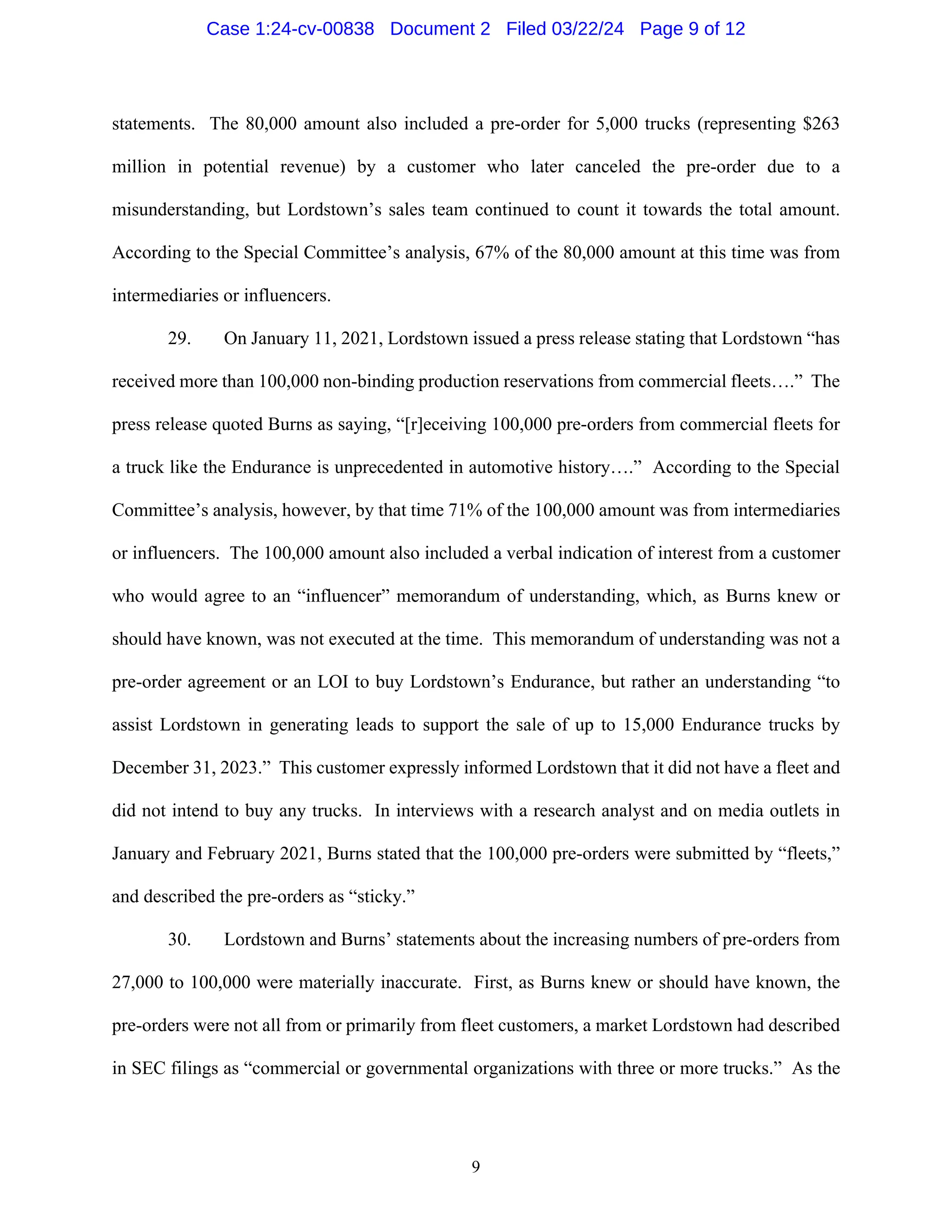 9
statements. The 80,000 amount also included a pre-order for 5,000 trucks (representing $263
million in potential revenue) by a customer who later canceled the pre-order due to a
misunderstanding, but Lordstown’s sales team continued to count it towards the total amount.
According to the Special Committee’s analysis, 67% of the 80,000 amount at this time was from
intermediaries or influencers.
29. On January 11, 2021, Lordstown issued a press release stating that Lordstown “has
received more than 100,000 non-binding production reservations from commercial fleets….” The
press release quoted Burns as saying, “[r]eceiving 100,000 pre-orders from commercial fleets for
a truck like the Endurance is unprecedented in automotive history….” According to the Special
Committee’s analysis, however, by that time 71% of the 100,000 amount was from intermediaries
or influencers. The 100,000 amount also included a verbal indication of interest from a customer
who would agree to an “influencer” memorandum of understanding, which, as Burns knew or
should have known, was not executed at the time. This memorandum of understanding was not a
pre-order agreement or an LOI to buy Lordstown’s Endurance, but rather an understanding “to
assist Lordstown in generating leads to support the sale of up to 15,000 Endurance trucks by
December 31, 2023.” This customer expressly informed Lordstown that it did not have a fleet and
did not intend to buy any trucks. In interviews with a research analyst and on media outlets in
January and February 2021, Burns stated that the 100,000 pre-orders were submitted by “fleets,”
and described the pre-orders as “sticky.”
30. Lordstown and Burns’ statements about the increasing numbers of pre-orders from
27,000 to 100,000 were materially inaccurate. First, as Burns knew or should have known, the
pre-orders were not all from or primarily from fleet customers, a market Lordstown had described
in SEC filings as “commercial or governmental organizations with three or more trucks.” As the
Case 1:24-cv-00838 Document 2 Filed 03/22/24 Page 9 of 12
 