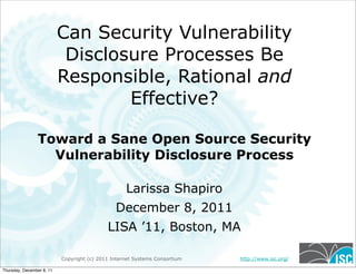 Copyright (c) 2011 Internet Systems Consortium http://www.isc.org/
Can Security Vulnerability
Disclosure Processes Be
Responsible, Rational and
Effective?
Toward a Sane Open Source Security
Vulnerability Disclosure Process
Larissa Shapiro
December 8, 2011
LISA ’11, Boston, MA
Thursday, December 8, 11
 